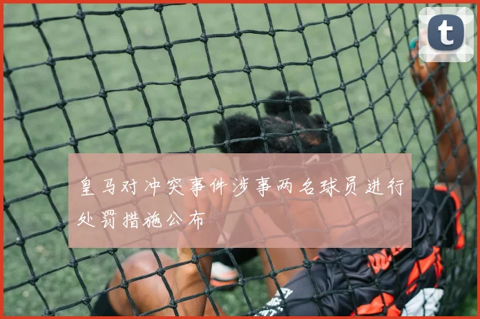 皇马对冲突事件涉事两名球员进行处罚措施公布