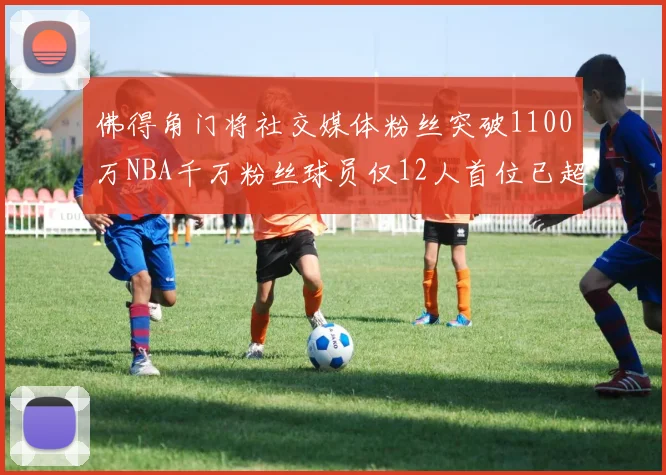 佛得角门将社交媒体粉丝突破1100万NBA千万粉丝球员仅12人首位已超亿