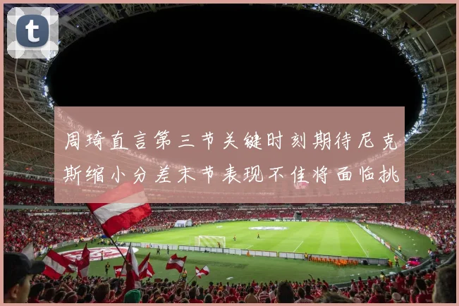 周琦直言第三节关键时刻期待尼克斯缩小分差末节表现不佳将面临挑战