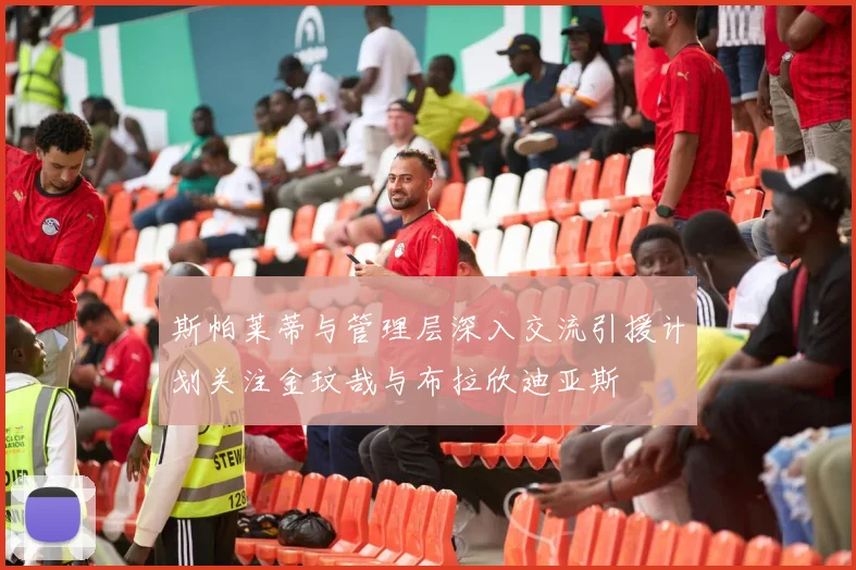 斯帕莱蒂与管理层深入交流引援计划关注金玟哉与布拉欣迪亚斯