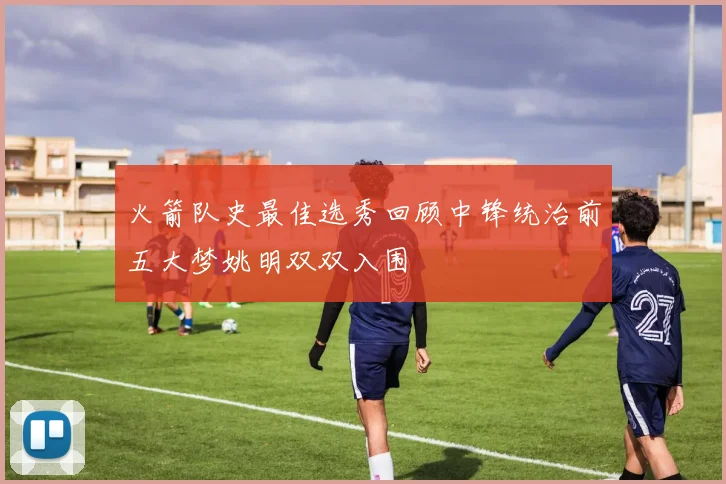 火箭队史最佳选秀回顾中锋统治前五大梦姚明双双入围