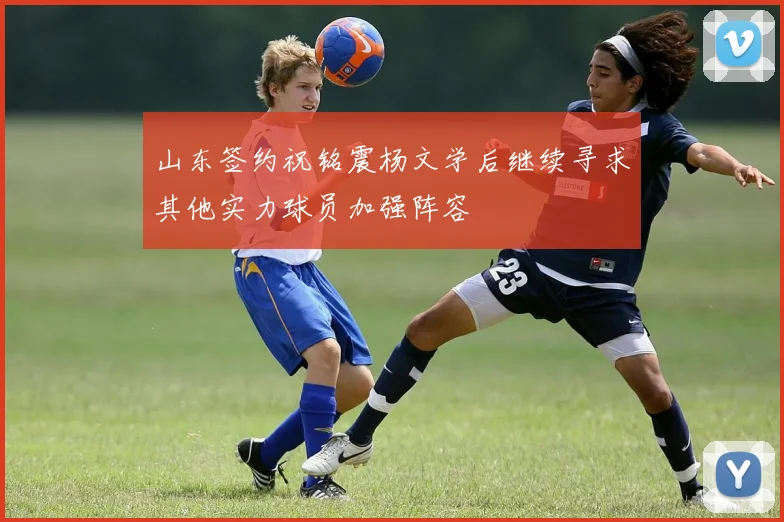 山东签约祝铭震杨文学后继续寻求其他实力球员加强阵容