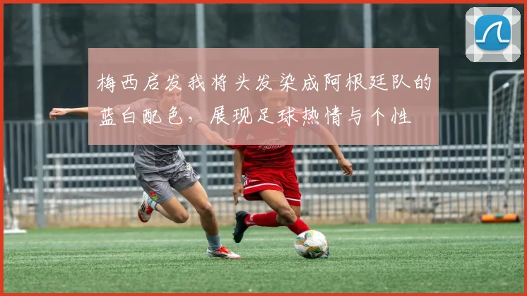 梅西启发我将头发染成阿根廷队的蓝白配色，展现足球热情与个性