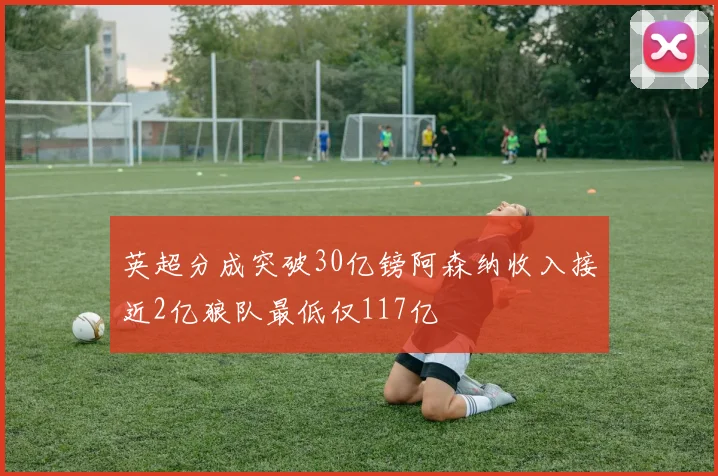 英超分成突破30亿镑阿森纳收入接近2亿狼队最低仅117亿