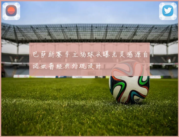 巴萨新赛季主场球衣曝光灵感源自诺坎普经典外观设计