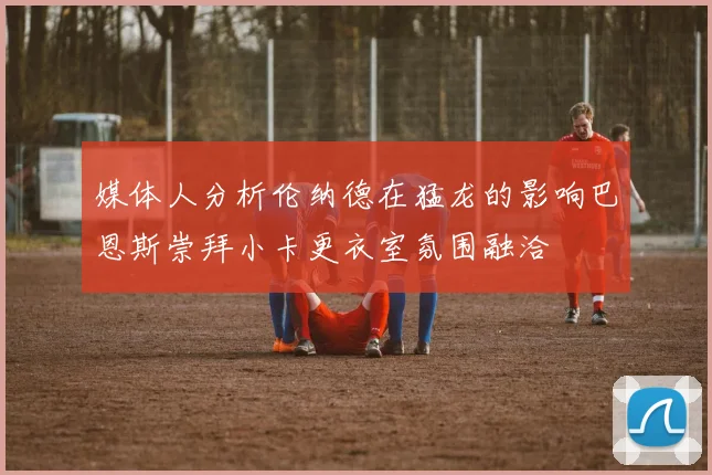 媒体人分析伦纳德在猛龙的影响巴恩斯崇拜小卡更衣室氛围融洽