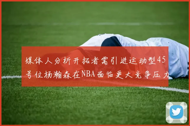 媒体人分析开拓者需引进运动型45号位杨瀚森在NBA面临更大竞争压力